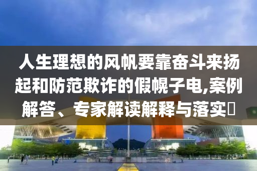 人生理想的風(fēng)帆要靠奮斗來揚起和防范欺詐的假幌子電,案例解答、專家解讀解釋與落實?