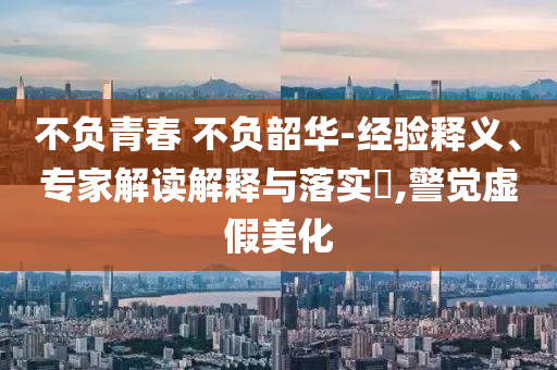 不負青春 不負韶華-經(jīng)驗釋義、專家解讀解釋與落實?,警覺虛假美化