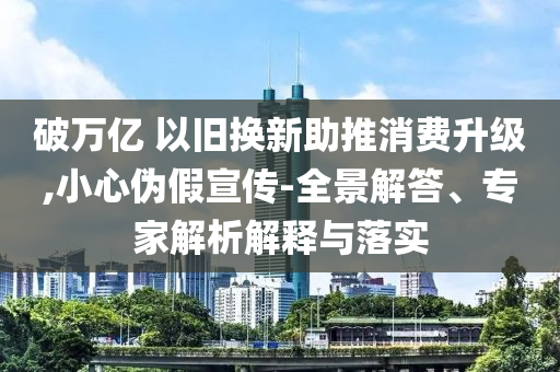破萬億 以舊換新助推消費(fèi)升級(jí),小心偽假宣傳-全景解答、專家解析解釋與落實(shí)