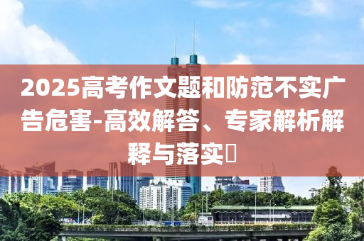 2025高考作文題和防范不實(shí)廣告危害-高效解答、專家解析解釋與落實(shí)?