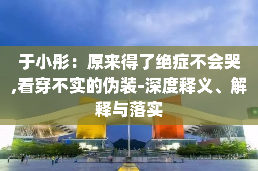 于小彤：原來得了絕癥不會(huì)哭,看穿不實(shí)的偽裝-深度釋義、解釋與落實(shí)