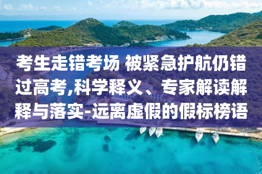 考生走錯(cuò)考場 被緊急護(hù)航仍錯(cuò)過高考,科學(xué)釋義、專家解讀解釋與落實(shí)-遠(yuǎn)離虛假的假標(biāo)榜語