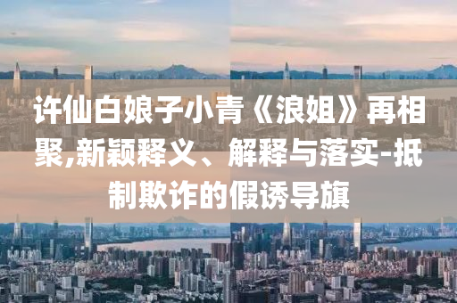 許仙白娘子小青《浪姐》再相聚,新穎釋義、解釋與落實(shí)-抵制欺詐的假誘導(dǎo)旗