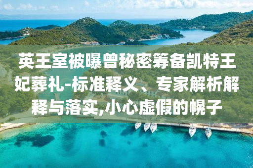 英王室被曝曾秘密籌備凱特王妃葬禮-標(biāo)準(zhǔn)釋義、專家解析解釋與落實(shí),小心虛假的幌子