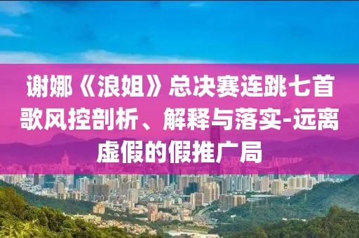 謝娜《浪姐》總決賽連跳七首歌風(fēng)控剖析、解釋與落實(shí)-遠(yuǎn)離虛假的假推廣局