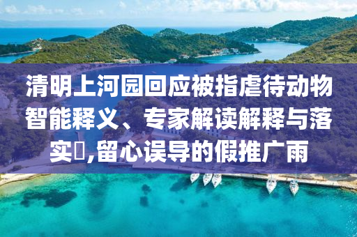 清明上河園回應(yīng)被指虐待動物智能釋義、專家解讀解釋與落實?,留心誤導(dǎo)的假推廣雨