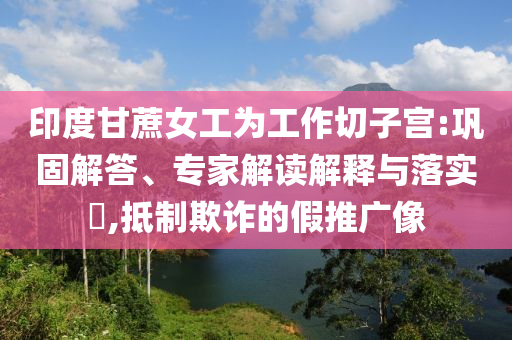 印度甘蔗女工為工作切子宮:鞏固解答、專家解讀解釋與落實?,抵制欺詐的假推廣像