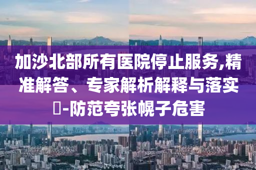 加沙北部所有醫(yī)院停止服務(wù),精準(zhǔn)解答、專家解析解釋與落實?-防范夸張幌子危害