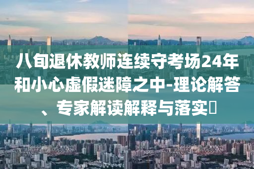 八旬退休教師連續(xù)守考場24年和小心虛假迷障之中-理論解答、專家解讀解釋與落實?