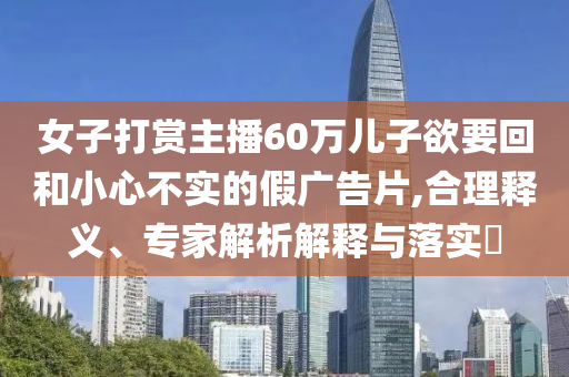 女子打賞主播60萬兒子欲要回和小心不實的假廣告片,合理釋義、專家解析解釋與落實?