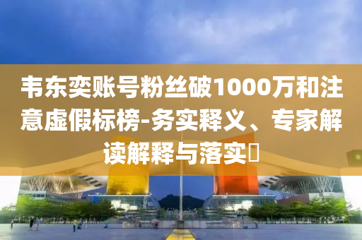 韋東奕賬號粉絲破1000萬和注意虛假標(biāo)榜-務(wù)實(shí)釋義、專家解讀解釋與落實(shí)?