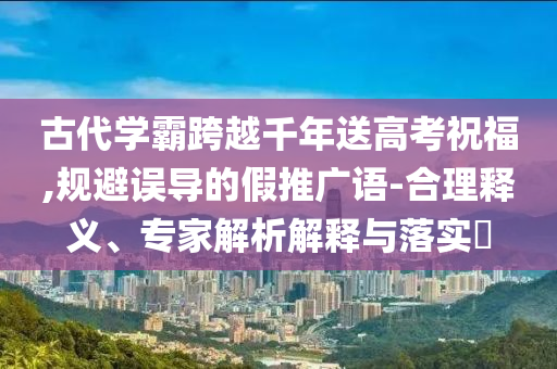 古代學(xué)霸跨越千年送高考祝福,規(guī)避誤導(dǎo)的假推廣語-合理釋義、專家解析解釋與落實(shí)?