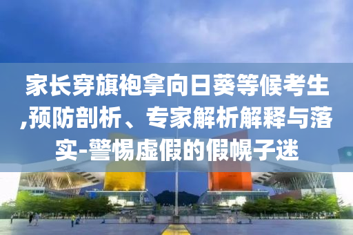 家長穿旗袍拿向日葵等候考生,預(yù)防剖析、專家解析解釋與落實(shí)-警惕虛假的假幌子迷