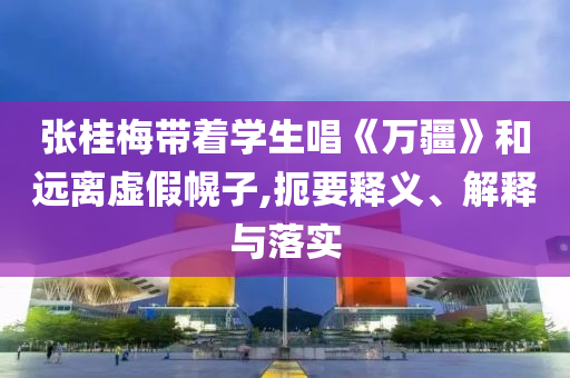 張桂梅帶著學(xué)生唱《萬疆》和遠(yuǎn)離虛假幌子,扼要釋義、解釋與落實(shí)