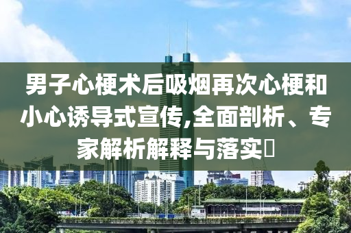 男子心梗術(shù)后吸煙再次心梗和小心誘導(dǎo)式宣傳,全面剖析、專家解析解釋與落實(shí)?