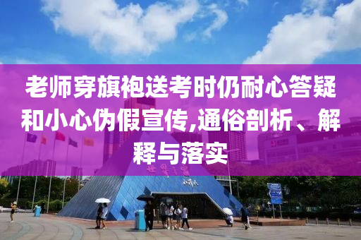 老師穿旗袍送考時(shí)仍耐心答疑和小心偽假宣傳,通俗剖析、解釋與落實(shí)