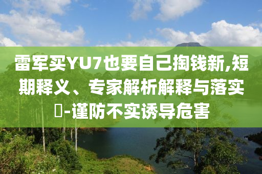 雷軍買YU7也要自己掏錢新,短期釋義、專家解析解釋與落實(shí)?-謹(jǐn)防不實(shí)誘導(dǎo)危害