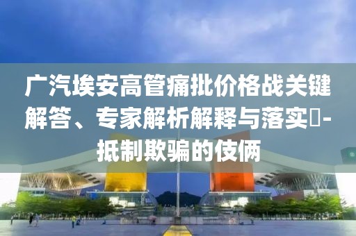 廣汽埃安高管痛批價(jià)格戰(zhàn)關(guān)鍵解答、專家解析解釋與落實(shí)?-抵制欺騙的伎倆