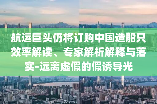 航運(yùn)巨頭仍將訂購中國造船只效率解讀、專家解析解釋與落實(shí)-遠(yuǎn)離虛假的假誘導(dǎo)光