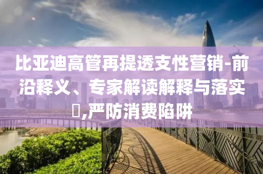 比亞迪高管再提透支性營銷-前沿釋義、專家解讀解釋與落實(shí)?,嚴(yán)防消費(fèi)陷阱