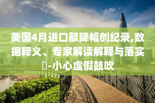 美國4月進(jìn)口額降幅創(chuàng)紀(jì)錄,數(shù)據(jù)釋義、專家解讀解釋與落實(shí)?-小心虛假鼓吹