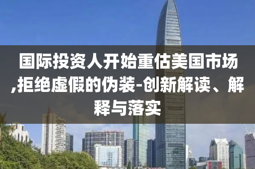 國際投資人開始重估美國市場,拒絕虛假的偽裝-創(chuàng)新解讀、解釋與落實