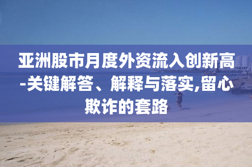 亞洲股市月度外資流入創(chuàng)新高-關鍵解答、解釋與落實,留心欺詐的套路