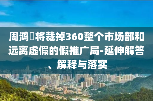 周鴻祎將裁掉360整個市場部和遠離虛假的假推廣局-延伸解答、解釋與落實