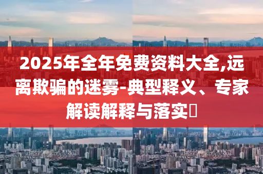2025年全年免費(fèi)資料大全,遠(yuǎn)離欺騙的迷霧-典型釋義、專家解讀解釋與落實(shí)?