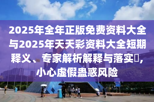 2025年全年正版免費資料大全與2025年天天彩資料大全短期釋義、專家解析解釋與落實?,小心虛假蠱惑風(fēng)險