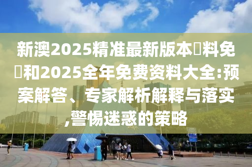 新澳2025精準(zhǔn)最新版本資料免費和2025全年免費資料大全:預(yù)案解答、專家解析解釋與落實,警惕迷惑的策略