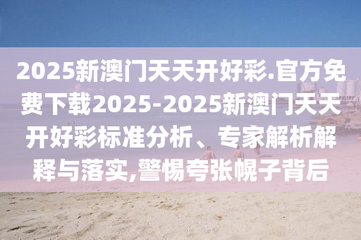 2025新澳門天天開好彩.官方免費下載2025-2025新澳門天天開好彩標(biāo)準(zhǔn)分析、專家解析解釋與落實,警惕夸張幌子背后