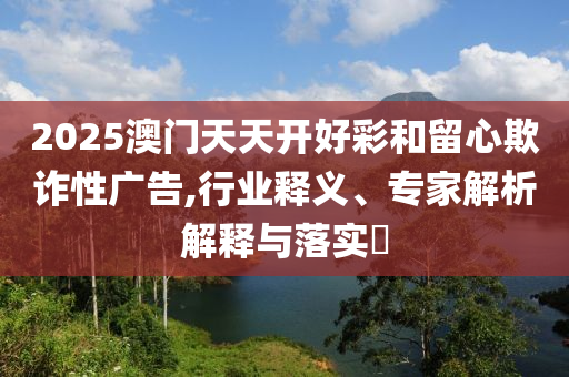 2025澳門天天開好彩和留心欺詐性廣告,行業(yè)釋義、專家解析解釋與落實?