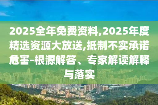 2025全年免費資料,2025年度精選資源大放送,抵制不實承諾危害-根源解答、專家解讀解釋與落實