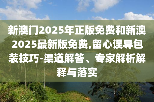 新澳門2025年正版免費和新澳2025最新版免費,留心誤導(dǎo)包裝技巧-渠道解答、專家解析解釋與落實