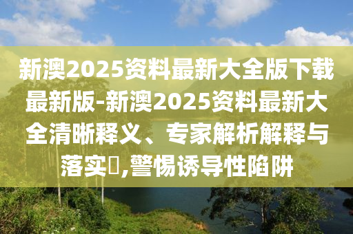 新澳2025資料最新大全版下載最新版-新澳2025資料最新大全清晰釋義、專家解析解釋與落實?,警惕誘導性陷阱