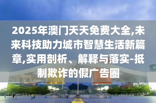 2025年澳門天天免費大全,未來科技助力城市智慧生活新篇章,實用剖析、解釋與落實-抵制欺詐的假廣告圈