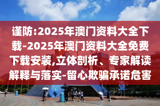謹防:2025年澳門資料大全下載-2025年澳門資料大全免費下載安裝,立體剖析、專家解讀解釋與落實-留心欺騙承諾危害