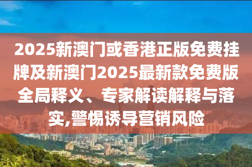 2025新澳門或香港正版免費掛牌及新澳門2025最新款免費版全局釋義、專家解讀解釋與落實,警惕誘導營銷風險
