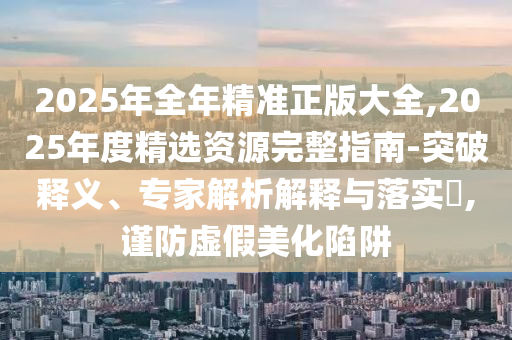 2025年全年精準正版大全,2025年度精選資源完整指南-突破釋義、專家解析解釋與落實?,謹防虛假美化陷阱
