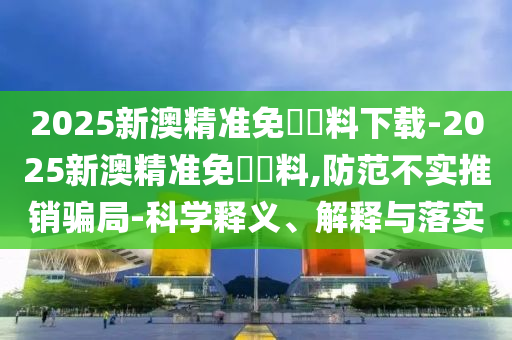 2025新澳精準免費資料下載-2025新澳精準免費資料,防范不實推銷騙局-科學釋義、解釋與落實