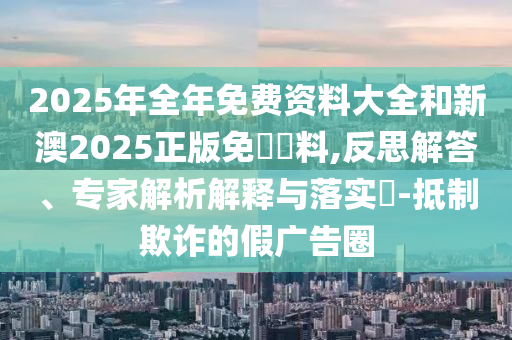 2025年全年免費(fèi)資料大全和新澳2025正版免費(fèi)資料,反思解答、專家解析解釋與落實(shí)?-抵制欺詐的假?gòu)V告圈