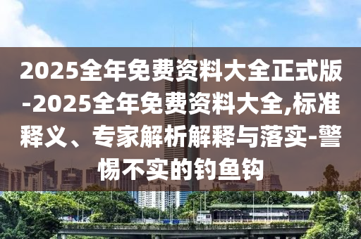 2025全年免費(fèi)資料大全正式版-2025全年免費(fèi)資料大全,標(biāo)準(zhǔn)釋義、專家解析解釋與落實(shí)-警惕不實(shí)的釣魚(yú)鉤
