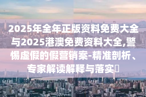 2025年全年正版資料免費(fèi)大全與2025港澳免費(fèi)資料大全,警惕虛假的假營(yíng)銷案-精準(zhǔn)剖析、專家解讀解釋與落實(shí)?