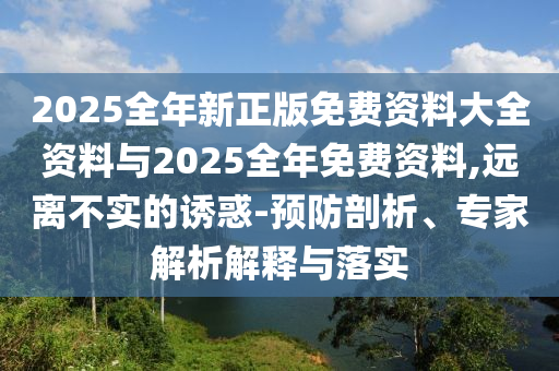 2025全年新正版免費(fèi)資料大全資料與2025全年免費(fèi)資料,遠(yuǎn)離不實(shí)的誘惑-預(yù)防剖析、專家解析解釋與落實(shí)