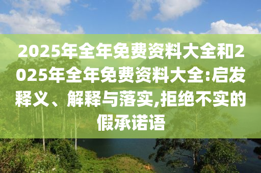 2025年全年免費(fèi)資料大全和2025年全年免費(fèi)資料大全:啟發(fā)釋義、解釋與落實,拒絕不實的假承諾語