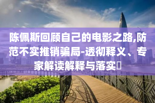 陳佩斯回顧自己的電影之路,防范不實推銷騙局-透徹釋義、專家解讀解釋與落實?