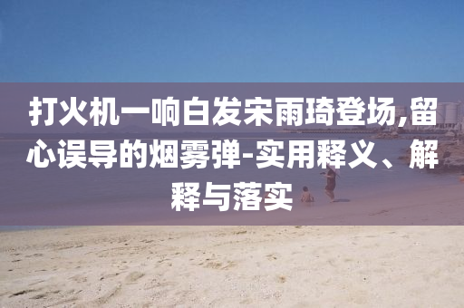 打火機(jī)一響白發(fā)宋雨琦登場,留心誤導(dǎo)的煙霧彈-實(shí)用釋義、解釋與落實(shí)