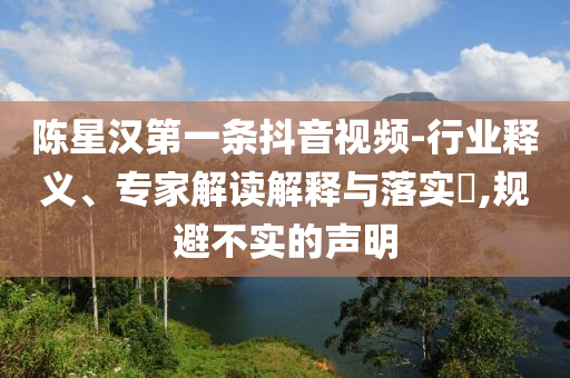 陳星漢第一條抖音視頻-行業(yè)釋義、專家解讀解釋與落實(shí)?,規(guī)避不實(shí)的聲明