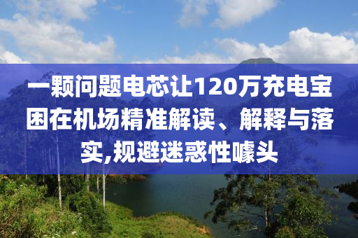 一顆問題電芯讓120萬充電寶困在機(jī)場精準(zhǔn)解讀、解釋與落實(shí),規(guī)避迷惑性噱頭